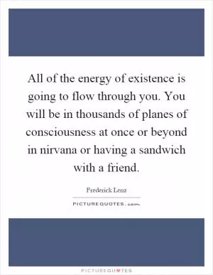 All of the energy of existence is going to flow through you. You will be in thousands of planes of consciousness at once or beyond in nirvana or having a sandwich with a friend Picture Quote #1