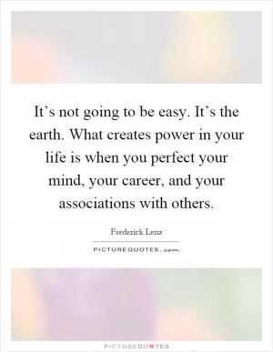 It’s not going to be easy. It’s the earth. What creates power in your life is when you perfect your mind, your career, and your associations with others Picture Quote #1