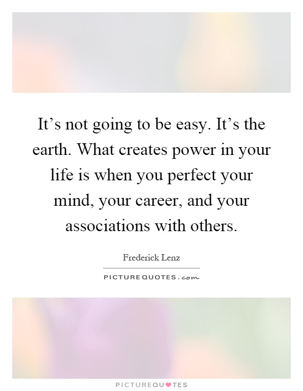 It's not going to be easy. It's the earth. What creates power in your life is when you perfect your mind, your career, and your associations with others Picture Quote #1