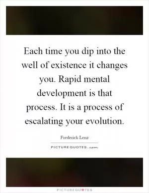 Each time you dip into the well of existence it changes you. Rapid mental development is that process. It is a process of escalating your evolution Picture Quote #1