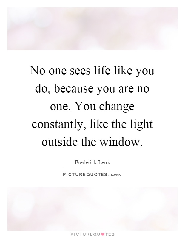 No one sees life like you do, because you are no one. You change constantly, like the light outside the window Picture Quote #1