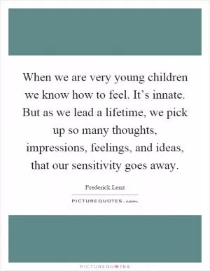 When we are very young children we know how to feel. It’s innate. But as we lead a lifetime, we pick up so many thoughts, impressions, feelings, and ideas, that our sensitivity goes away Picture Quote #1