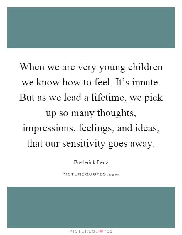 When we are very young children we know how to feel. It's innate. But as we lead a lifetime, we pick up so many thoughts, impressions, feelings, and ideas, that our sensitivity goes away Picture Quote #1