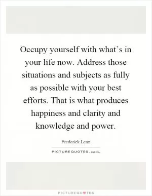 Occupy yourself with what’s in your life now. Address those situations and subjects as fully as possible with your best efforts. That is what produces happiness and clarity and knowledge and power Picture Quote #1