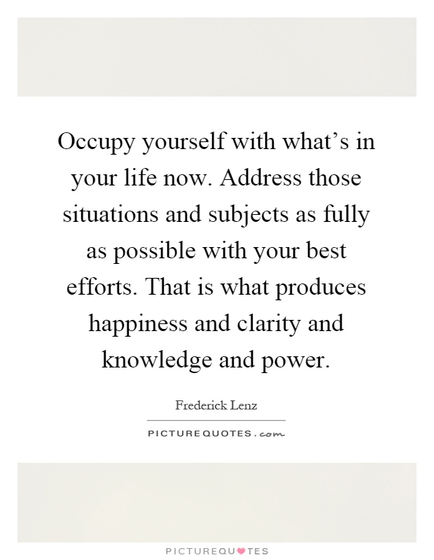 Occupy yourself with what's in your life now. Address those situations and subjects as fully as possible with your best efforts. That is what produces happiness and clarity and knowledge and power Picture Quote #1