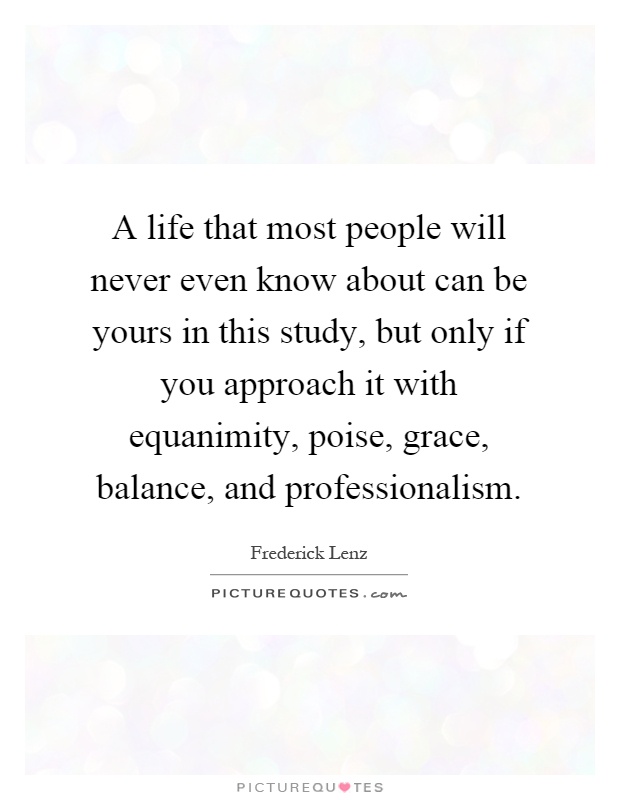 A life that most people will never even know about can be yours in this study, but only if you approach it with equanimity, poise, grace, balance, and professionalism Picture Quote #1