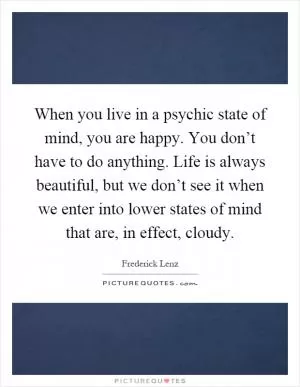 When you live in a psychic state of mind, you are happy. You don’t have to do anything. Life is always beautiful, but we don’t see it when we enter into lower states of mind that are, in effect, cloudy Picture Quote #1