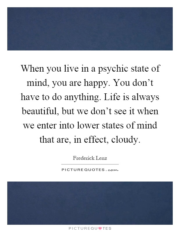 When you live in a psychic state of mind, you are happy. You don't have to do anything. Life is always beautiful, but we don't see it when we enter into lower states of mind that are, in effect, cloudy Picture Quote #1