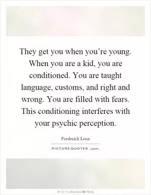 They get you when you’re young. When you are a kid, you are conditioned. You are taught language, customs, and right and wrong. You are filled with fears. This conditioning interferes with your psychic perception Picture Quote #1