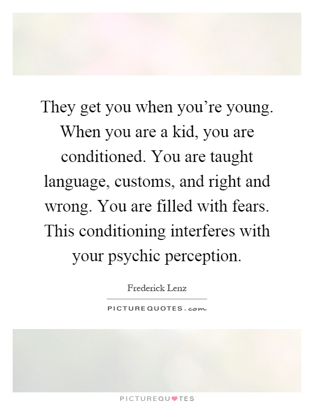 They get you when you're young. When you are a kid, you are conditioned. You are taught language, customs, and right and wrong. You are filled with fears. This conditioning interferes with your psychic perception Picture Quote #1