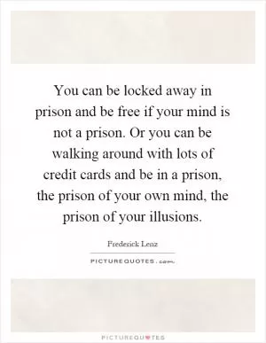 You can be locked away in prison and be free if your mind is not a prison. Or you can be walking around with lots of credit cards and be in a prison, the prison of your own mind, the prison of your illusions Picture Quote #1