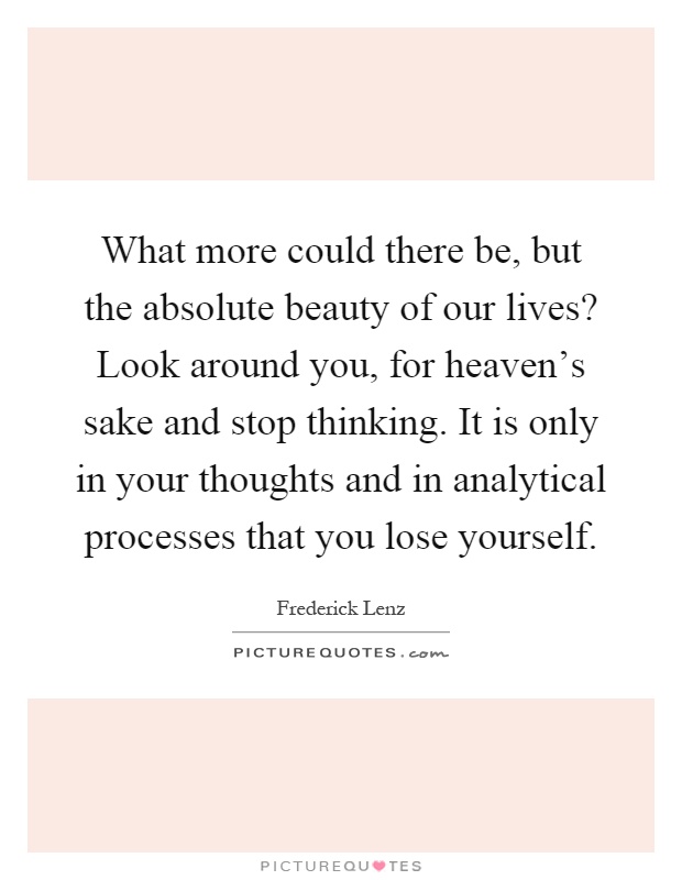 What more could there be, but the absolute beauty of our lives? Look around you, for heaven's sake and stop thinking. It is only in your thoughts and in analytical processes that you lose yourself Picture Quote #1