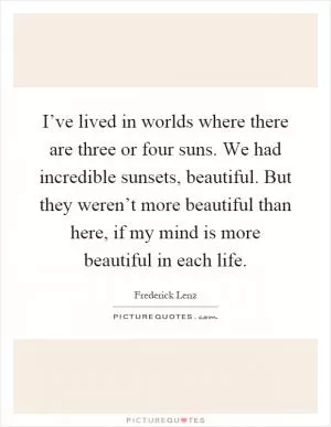 I’ve lived in worlds where there are three or four suns. We had incredible sunsets, beautiful. But they weren’t more beautiful than here, if my mind is more beautiful in each life Picture Quote #1