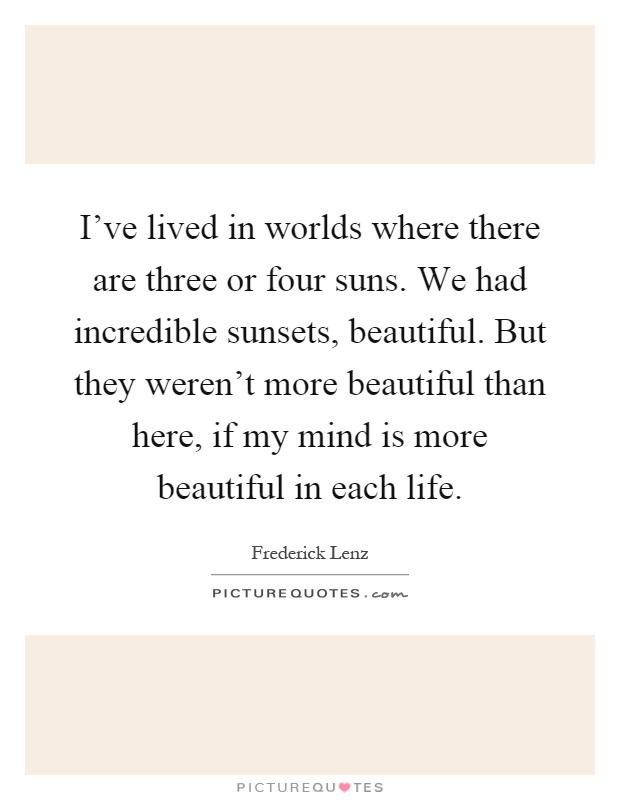 I've lived in worlds where there are three or four suns. We had incredible sunsets, beautiful. But they weren't more beautiful than here, if my mind is more beautiful in each life Picture Quote #1