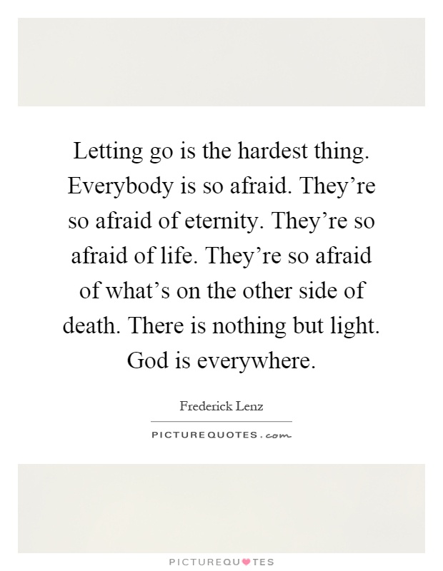 Letting go is the hardest thing. Everybody is so afraid. They're so afraid of eternity. They're so afraid of life. They're so afraid of what's on the other side of death. There is nothing but light. God is everywhere Picture Quote #1