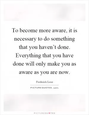 To become more aware, it is necessary to do something that you haven’t done. Everything that you have done will only make you as aware as you are now Picture Quote #1