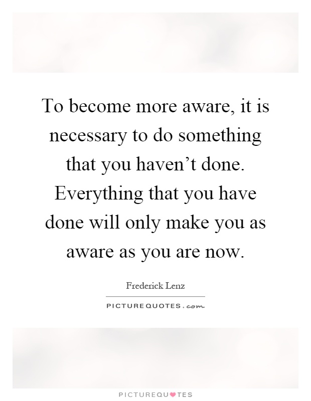 To become more aware, it is necessary to do something that you haven't done. Everything that you have done will only make you as aware as you are now Picture Quote #1