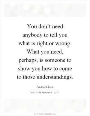 You don’t need anybody to tell you what is right or wrong. What you need, perhaps, is someone to show you how to come to those understandings Picture Quote #1