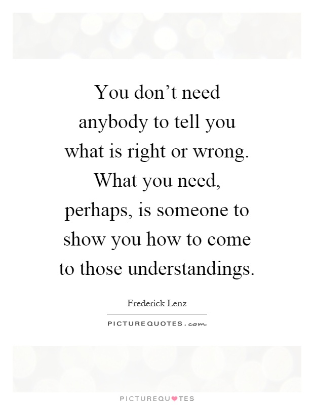 You don't need anybody to tell you what is right or wrong. What you need, perhaps, is someone to show you how to come to those understandings Picture Quote #1