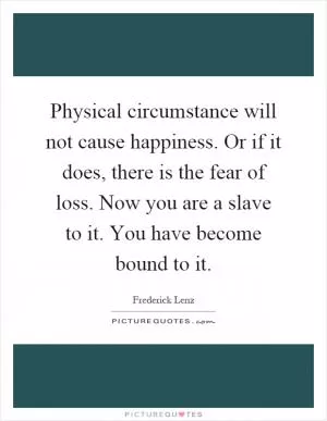 Physical circumstance will not cause happiness. Or if it does, there is the fear of loss. Now you are a slave to it. You have become bound to it Picture Quote #1