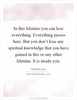 In this lifetime you can lose everything. Everything passes here. But you don’t lose any spiritual knowledge that you have gained in this or any other lifetime. It is inside you Picture Quote #1
