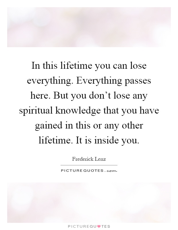 In this lifetime you can lose everything. Everything passes here. But you don't lose any spiritual knowledge that you have gained in this or any other lifetime. It is inside you Picture Quote #1