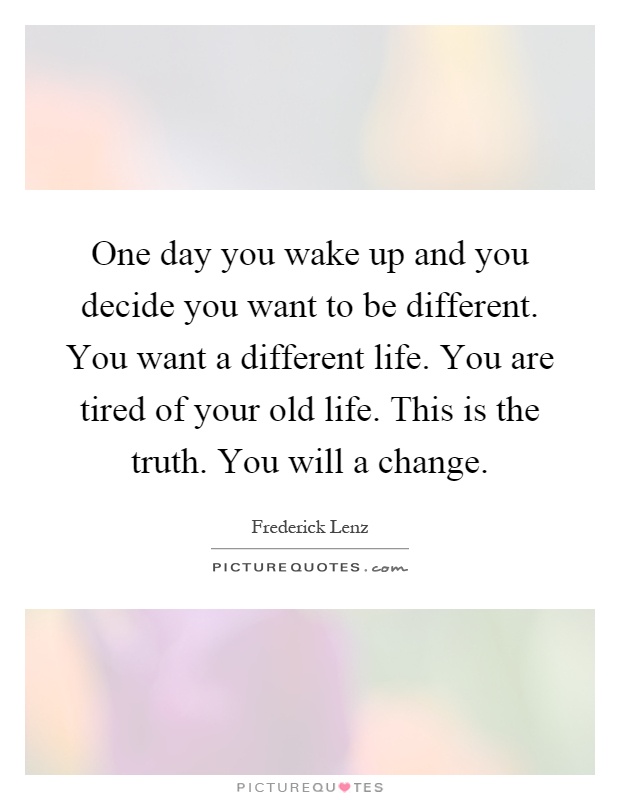 One day you wake up and you decide you want to be different. You want a different life. You are tired of your old life. This is the truth. You will a change Picture Quote #1