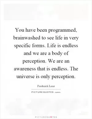 You have been programmed, brainwashed to see life in very specific forms. Life is endless and we are a body of perception. We are an awareness that is endless. The universe is only perception Picture Quote #1