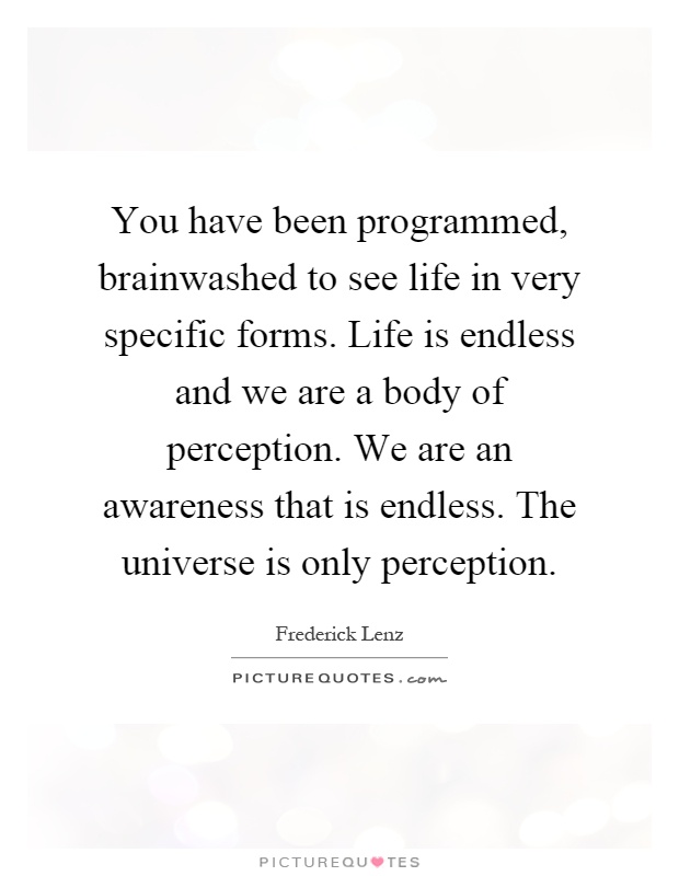 You have been programmed, brainwashed to see life in very specific forms. Life is endless and we are a body of perception. We are an awareness that is endless. The universe is only perception Picture Quote #1
