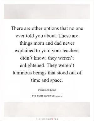There are other options that no one ever told you about. These are things mom and dad never explained to you; your teachers didn’t know; they weren’t enlightened. They weren’t luminous beings that stood out of time and space Picture Quote #1