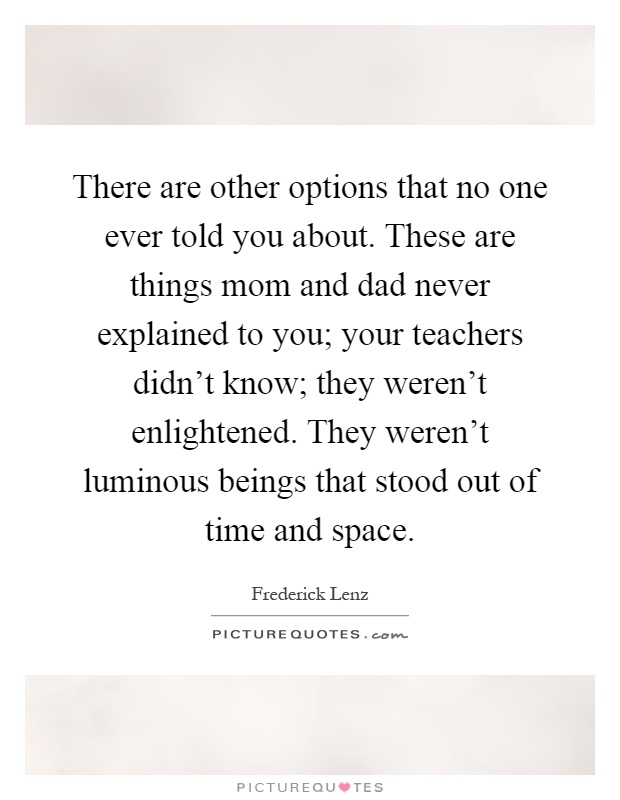 There are other options that no one ever told you about. These are things mom and dad never explained to you; your teachers didn't know; they weren't enlightened. They weren't luminous beings that stood out of time and space Picture Quote #1