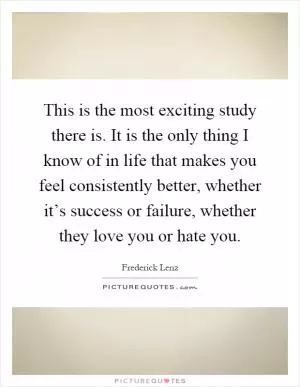 This is the most exciting study there is. It is the only thing I know of in life that makes you feel consistently better, whether it’s success or failure, whether they love you or hate you Picture Quote #1