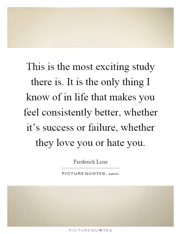 This is the most exciting study there is. It is the only thing I know of in life that makes you feel consistently better, whether it's success or failure, whether they love you or hate you Picture Quote #1