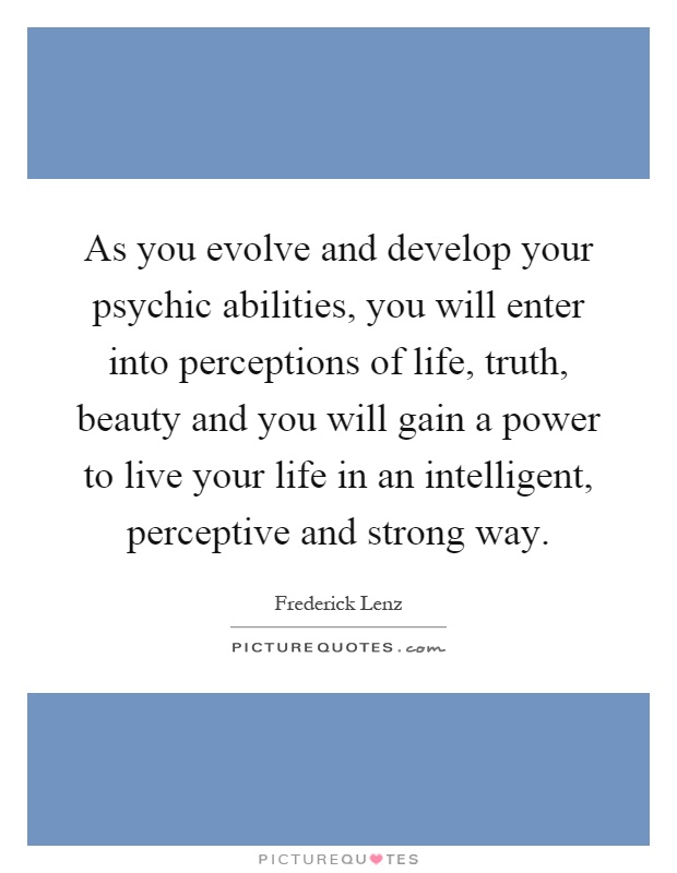 As you evolve and develop your psychic abilities, you will enter into perceptions of life, truth, beauty and you will gain a power to live your life in an intelligent, perceptive and strong way Picture Quote #1