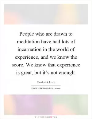 People who are drawn to meditation have had lots of incarnation in the world of experience, and we know the score. We know that experience is great, but it’s not enough Picture Quote #1