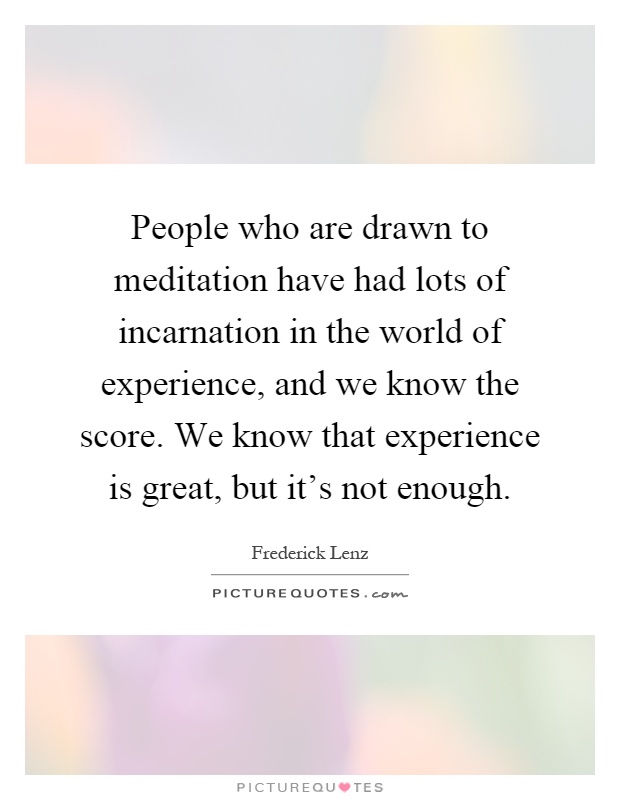 People who are drawn to meditation have had lots of incarnation in the world of experience, and we know the score. We know that experience is great, but it's not enough Picture Quote #1