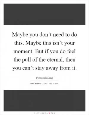 Maybe you don’t need to do this. Maybe this isn’t your moment. But if you do feel the pull of the eternal, then you can’t stay away from it Picture Quote #1