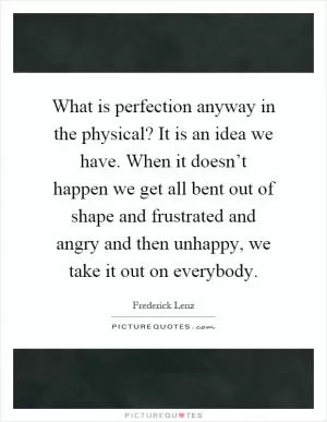 What is perfection anyway in the physical? It is an idea we have. When it doesn’t happen we get all bent out of shape and frustrated and angry and then unhappy, we take it out on everybody Picture Quote #1