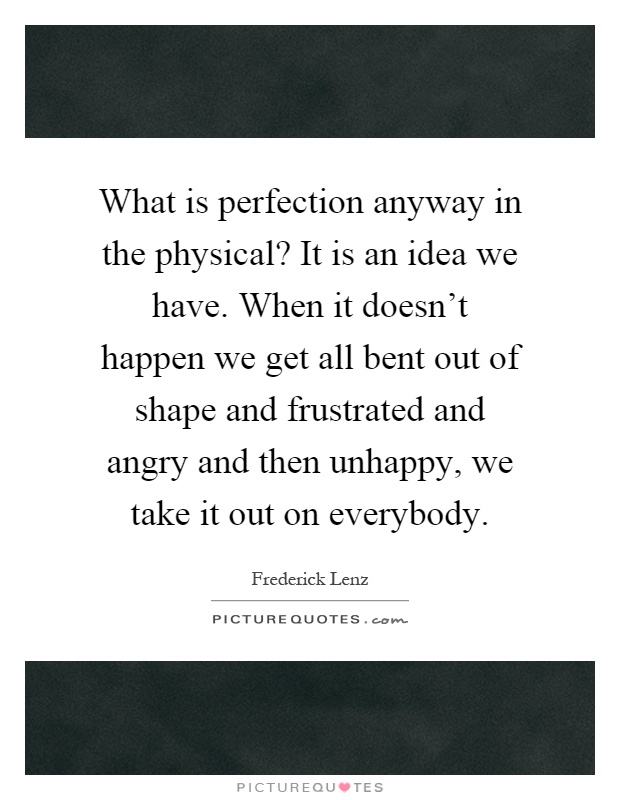 What is perfection anyway in the physical? It is an idea we have. When it doesn't happen we get all bent out of shape and frustrated and angry and then unhappy, we take it out on everybody Picture Quote #1