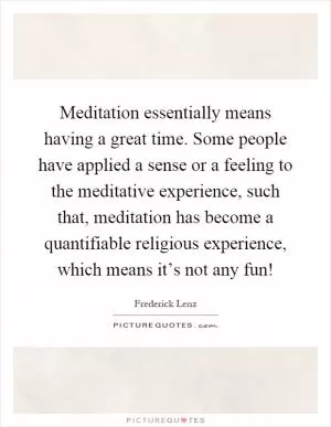 Meditation essentially means having a great time. Some people have applied a sense or a feeling to the meditative experience, such that, meditation has become a quantifiable religious experience, which means it’s not any fun! Picture Quote #1