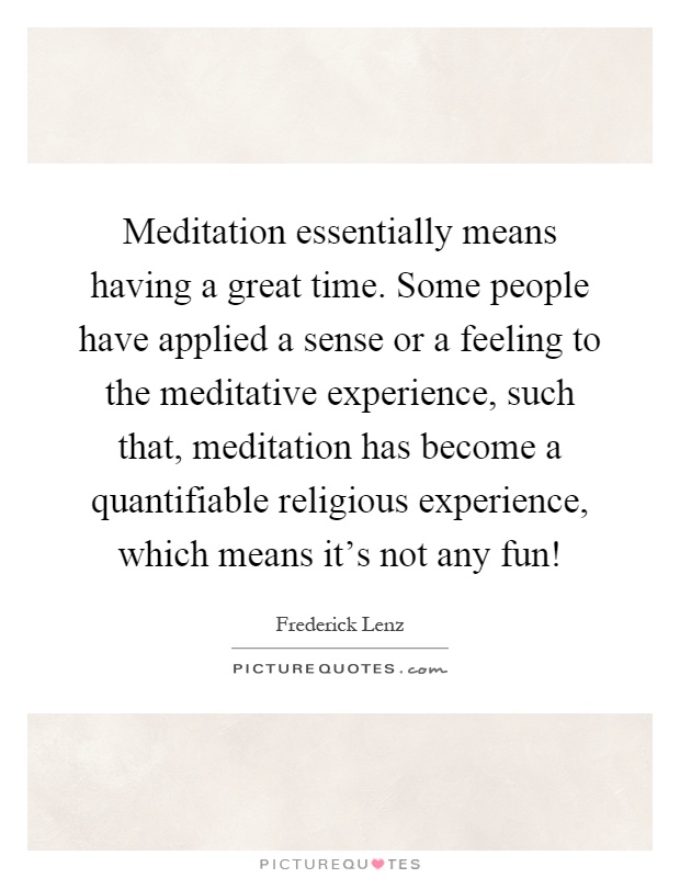 Meditation essentially means having a great time. Some people have applied a sense or a feeling to the meditative experience, such that, meditation has become a quantifiable religious experience, which means it's not any fun! Picture Quote #1