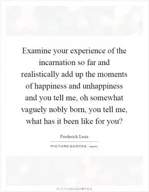 Examine your experience of the incarnation so far and realistically add up the moments of happiness and unhappiness and you tell me, oh somewhat vaguely nobly born, you tell me, what has it been like for you? Picture Quote #1
