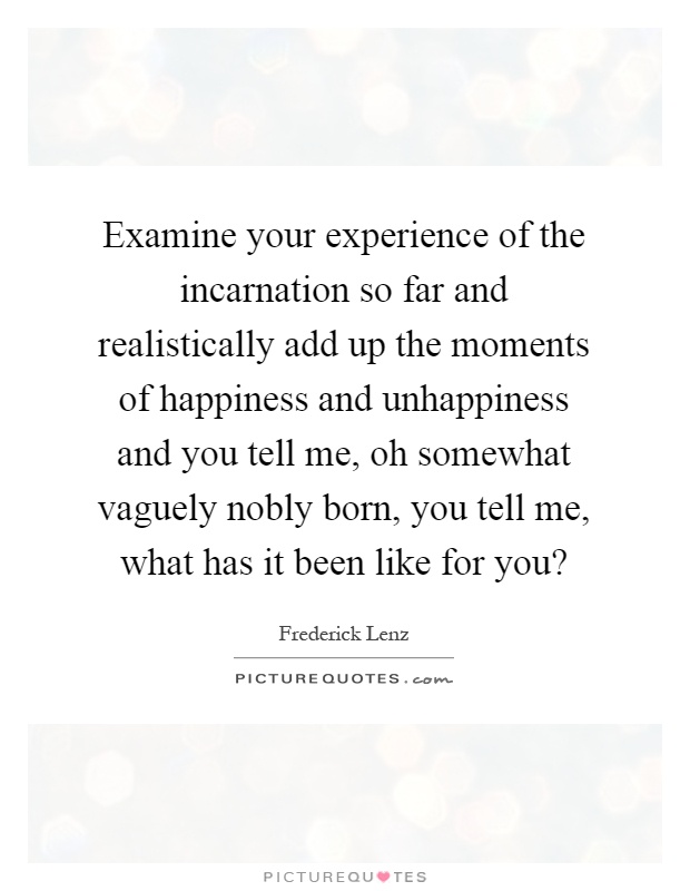 Examine your experience of the incarnation so far and realistically add up the moments of happiness and unhappiness and you tell me, oh somewhat vaguely nobly born, you tell me, what has it been like for you? Picture Quote #1