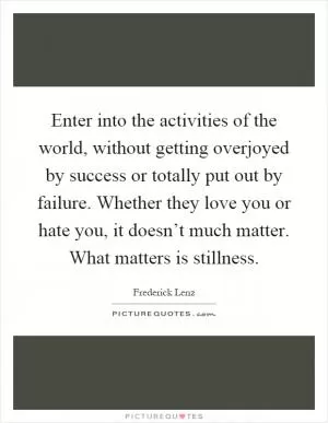 Enter into the activities of the world, without getting overjoyed by success or totally put out by failure. Whether they love you or hate you, it doesn’t much matter. What matters is stillness Picture Quote #1