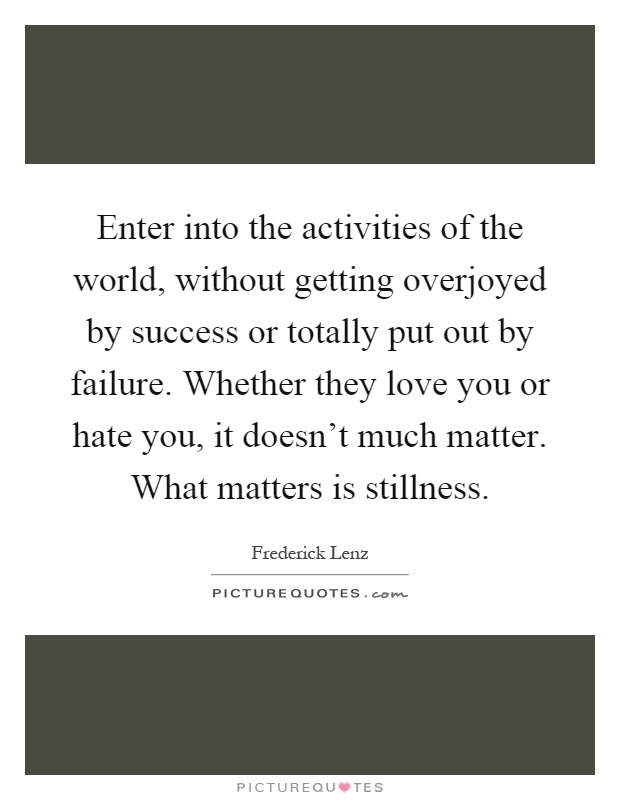 Enter into the activities of the world, without getting overjoyed by success or totally put out by failure. Whether they love you or hate you, it doesn't much matter. What matters is stillness Picture Quote #1
