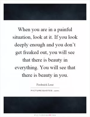 When you are in a painful situation, look at it. If you look deeply enough and you don’t get freaked out, you will see that there is beauty in everything. You will see that there is beauty in you Picture Quote #1