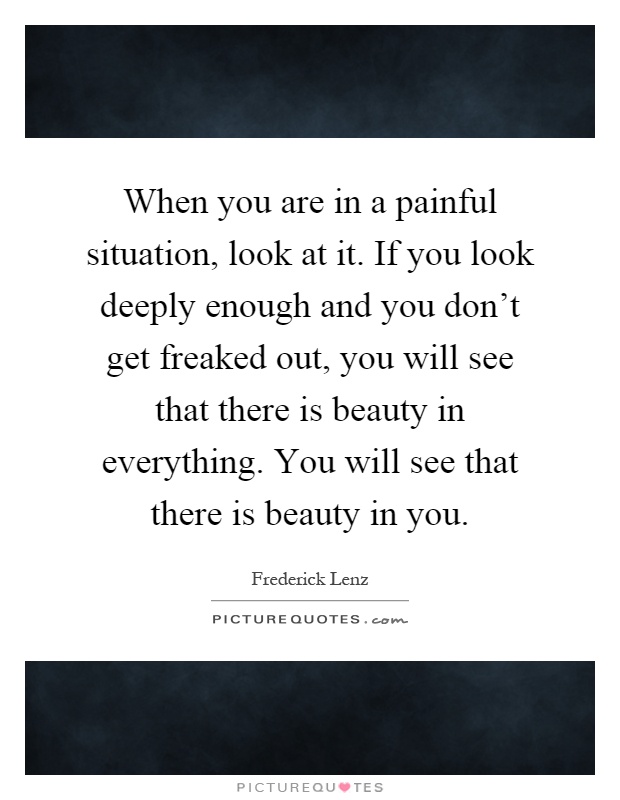 When you are in a painful situation, look at it. If you look deeply enough and you don't get freaked out, you will see that there is beauty in everything. You will see that there is beauty in you Picture Quote #1