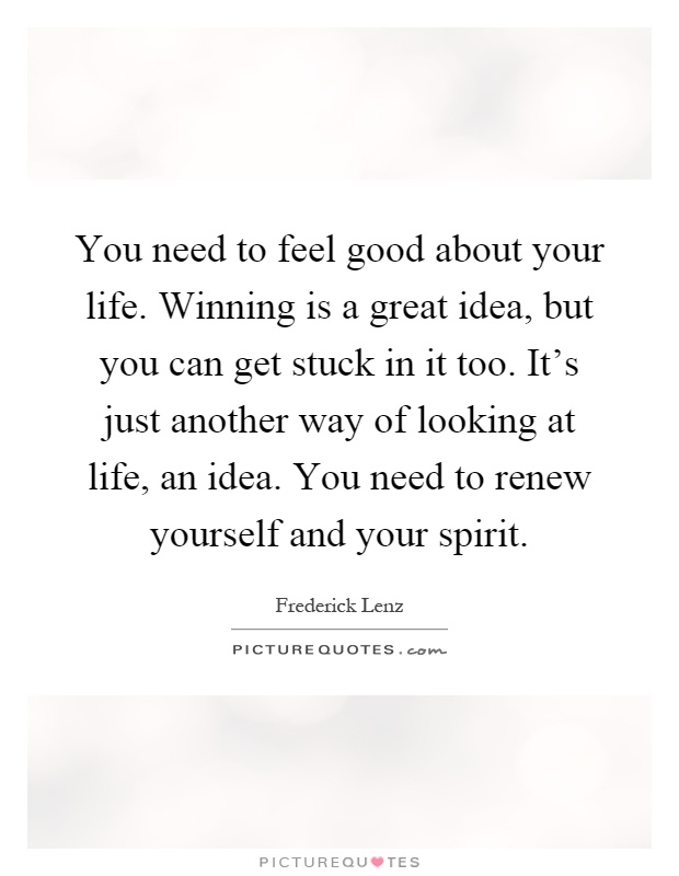 You need to feel good about your life. Winning is a great idea, but you can get stuck in it too. It's just another way of looking at life, an idea. You need to renew yourself and your spirit Picture Quote #1