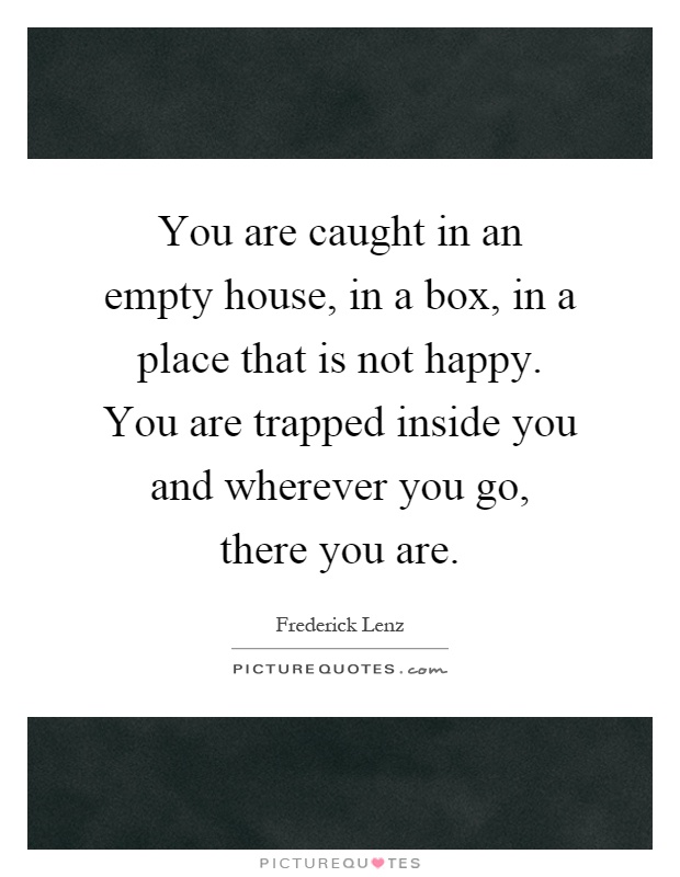 You are caught in an empty house, in a box, in a place that is not happy. You are trapped inside you and wherever you go, there you are Picture Quote #1