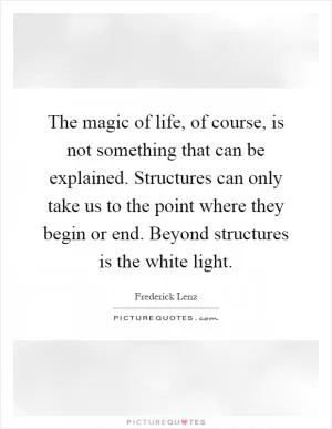The magic of life, of course, is not something that can be explained. Structures can only take us to the point where they begin or end. Beyond structures is the white light Picture Quote #1